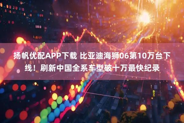 扬帆优配APP下载 比亚迪海狮06第10万台下线！刷新中国全系车型破十万最快纪录