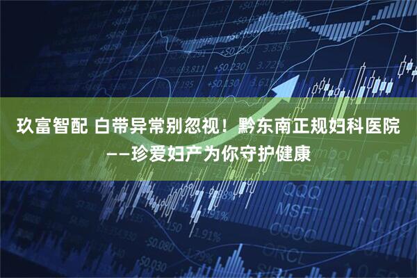 玖富智配 白带异常别忽视！黔东南正规妇科医院——珍爱妇产为你守护健康