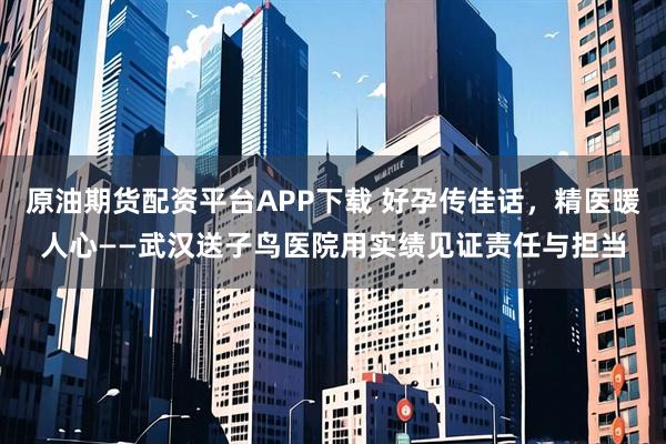 原油期货配资平台APP下载 好孕传佳话，精医暖人心——武汉送子鸟医院用实绩见证责任与担当