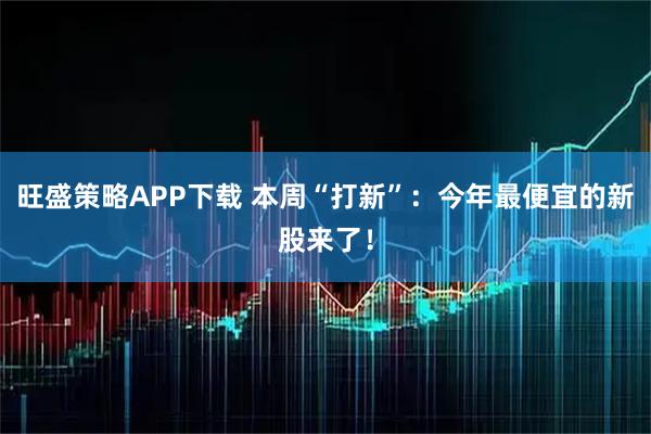 旺盛策略APP下载 本周“打新”：今年最便宜的新股来了！