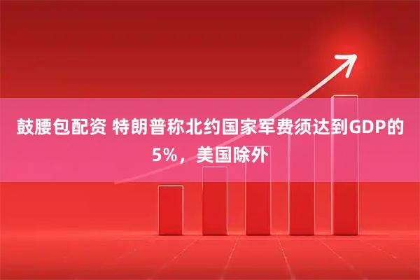 鼓腰包配资 特朗普称北约国家军费须达到GDP的5%，美国除外