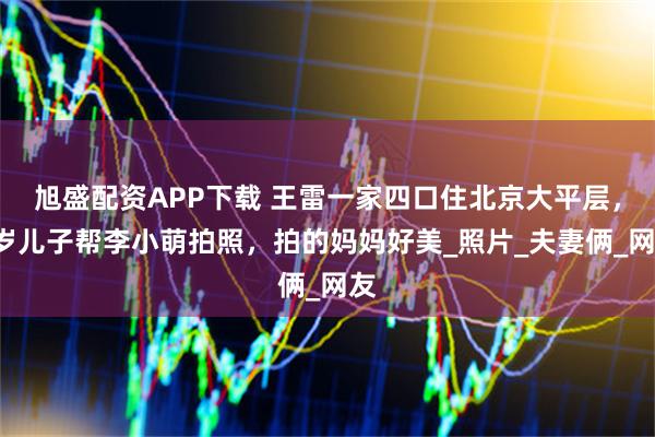 旭盛配资APP下载 王雷一家四口住北京大平层，3岁儿子帮李小萌拍照，拍的妈妈好美_照片_夫妻俩_网友