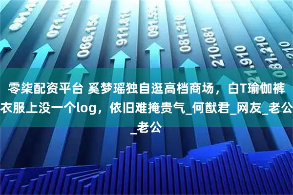 零柒配资平台 奚梦瑶独自逛高档商场，白T瑜伽裤衣服上没一个log，依旧难掩贵气_何猷君_网友_老公
