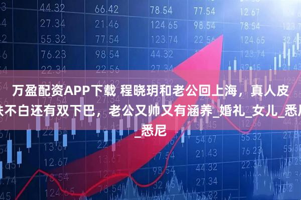 万盈配资APP下载 程晓玥和老公回上海，真人皮肤不白还有双下巴，老公又帅又有涵养_婚礼_女儿_悉尼