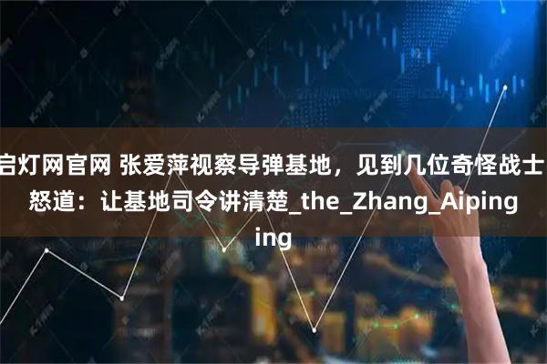 启灯网官网 张爱萍视察导弹基地，见到几位奇怪战士，怒道：让基地司令讲清楚_the_Zhang_Aiping