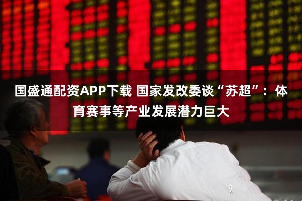 国盛通配资APP下载 国家发改委谈“苏超”：体育赛事等产业发展潜力巨大