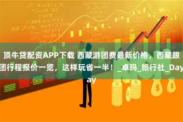 顶牛贷配资APP下载 西藏游团费最新价格，西藏跟团行程报价一览，这样玩省一半！_卓玛_旅行社_Day