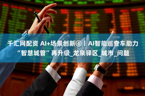 千汇网配资 AI+场景创新④丨AI智能巡查车助力“智慧城管”再升级_龙泉驿区_城市_问题