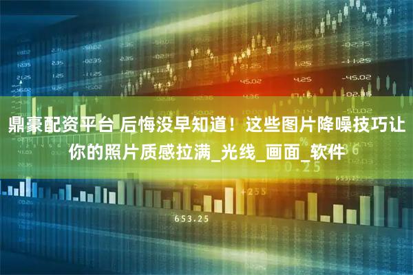 鼎豪配资平台 后悔没早知道！这些图片降噪技巧让你的照片质感拉满_光线_画面_软件