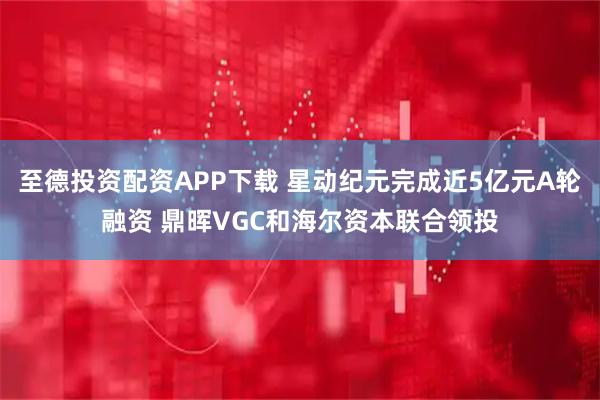 至德投资配资APP下载 星动纪元完成近5亿元A轮融资 鼎晖VGC和海尔资本联合领投
