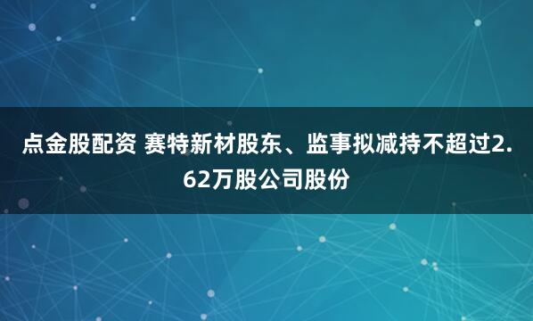 点金股配资 赛特新材股东、监事拟减持不超过2.62万股公司股份