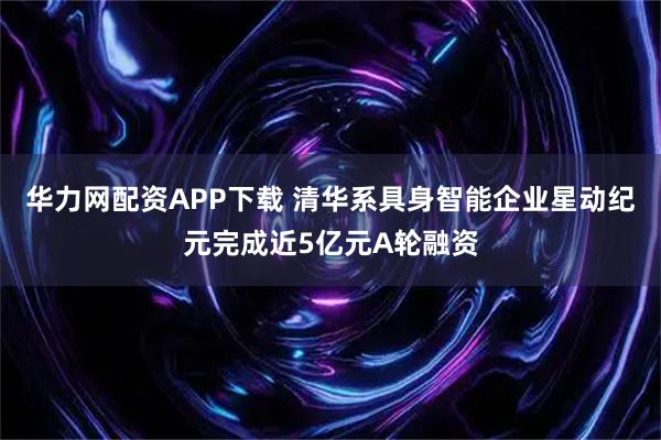 华力网配资APP下载 清华系具身智能企业星动纪元完成近5亿元A轮融资