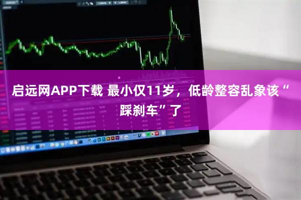 启远网APP下载 最小仅11岁，低龄整容乱象该“踩刹车”了