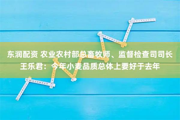 东润配资 农业农村部总畜牧师、监督检查司司长王乐君：今年小麦品质总体上要好于去年