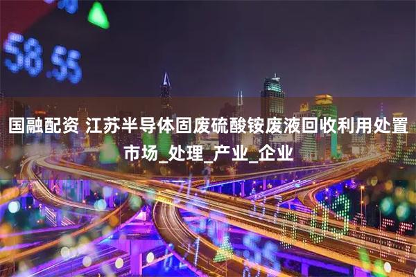 国融配资 江苏半导体固废硫酸铵废液回收利用处置市场_处理_产业_企业