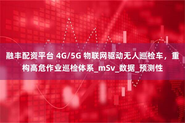 融丰配资平台 4G/5G 物联网驱动无人巡检车，重构高危作业巡检体系_mSv_数据_预测性