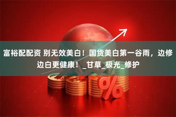 富裕配配资 别无效美白！国货美白第一谷雨，边修边白更健康！_甘草_极光_修护