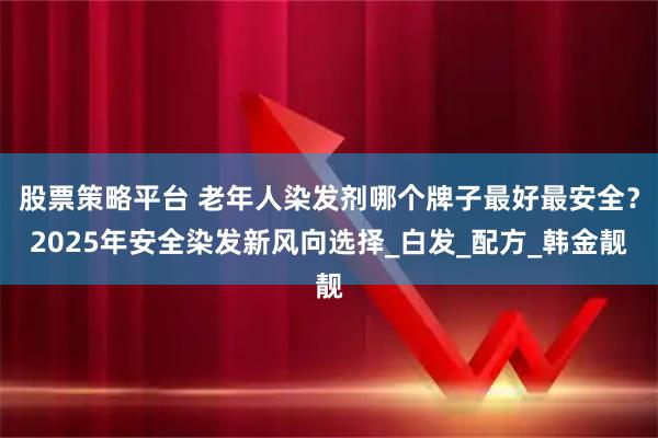 股票策略平台 老年人染发剂哪个牌子最好最安全？2025年安全染发新风向选择_白发_配方_韩金靓