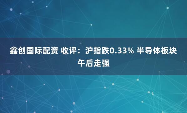 鑫创国际配资 收评：沪指跌0.33% 半导体板块午后走强