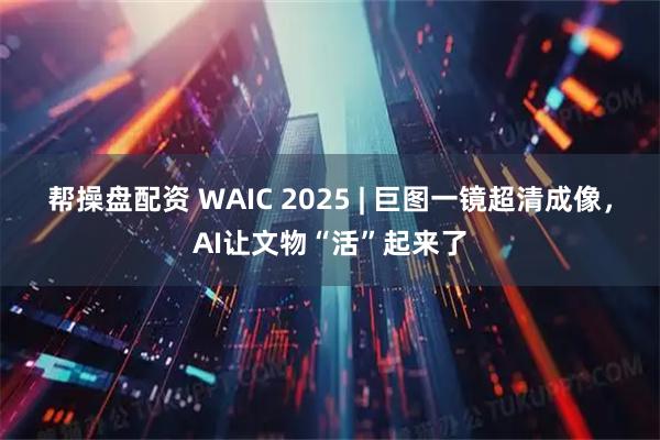 帮操盘配资 WAIC 2025 | 巨图一镜超清成像，AI让文物“活”起来了