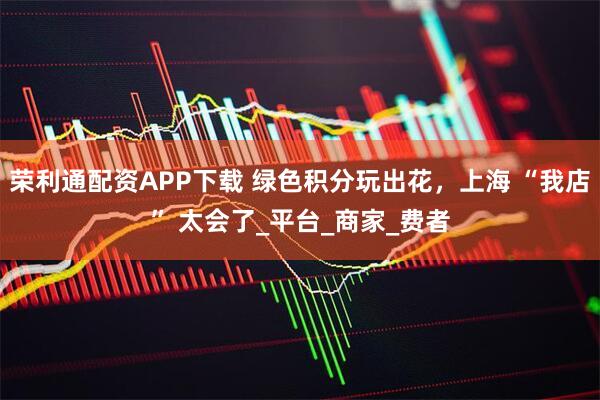 荣利通配资APP下载 绿色积分玩出花，上海 “我店” 太会了_平台_商家_费者