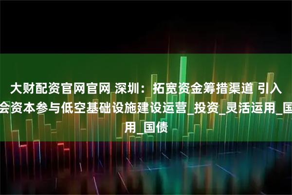 大财配资官网官网 深圳：拓宽资金筹措渠道 引入社会资本参与低空基础设施建设运营_投资_灵活运用_国债