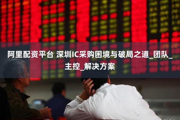 阿里配资平台 深圳IC采购困境与破局之道_团队_主控_解决方案