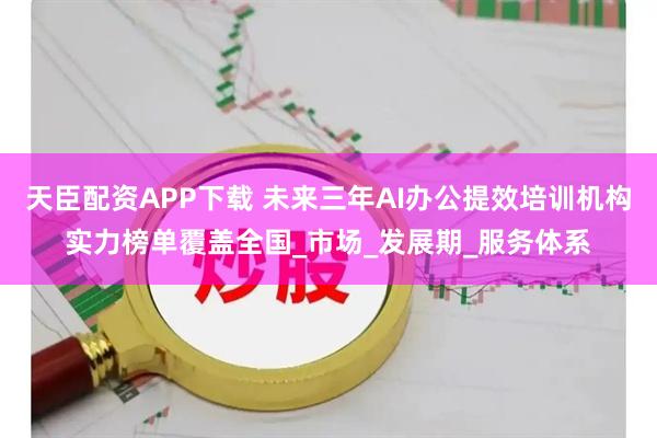 天臣配资APP下载 未来三年AI办公提效培训机构实力榜单覆盖全国_市场_发展期_服务体系