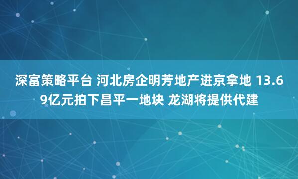 深富策略平台 河北房企明芳地产进京拿地 13.69亿元拍下昌平一地块 龙湖将提供代建