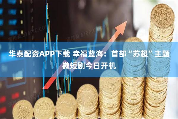 华泰配资APP下载 幸福蓝海：首部“苏超”主题微短剧今日开机