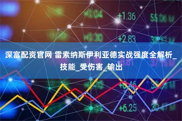 深富配资官网 雷索纳斯伊利亚德实战强度全解析_技能_受伤害_输出