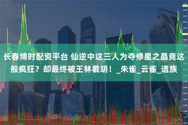 长春博时配资平台 仙逆中这三人为夺修星之晶竟这般疯狂？却最终被王林截胡！_朱雀_云雀_遗族