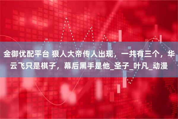 金御优配平台 狠人大帝传人出现，一共有三个，华云飞只是棋子，幕后黑手是他_圣子_叶凡_动漫