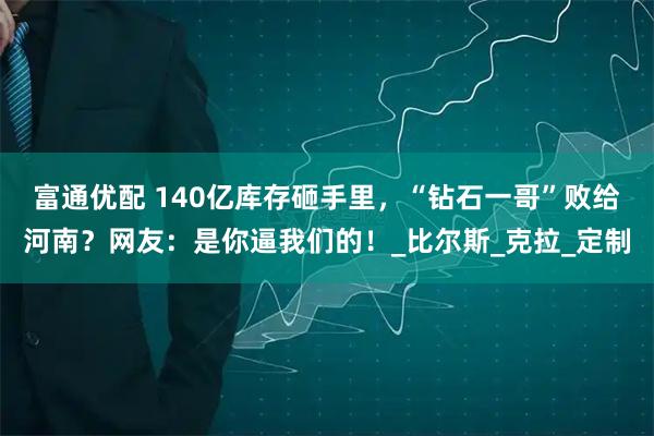 富通优配 140亿库存砸手里，“钻石一哥”败给河南？网友：是你逼我们的！_比尔斯_克拉_定制
