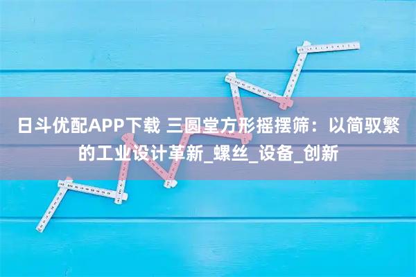 日斗优配APP下载 三圆堂方形摇摆筛：以简驭繁的工业设计革新_螺丝_设备_创新
