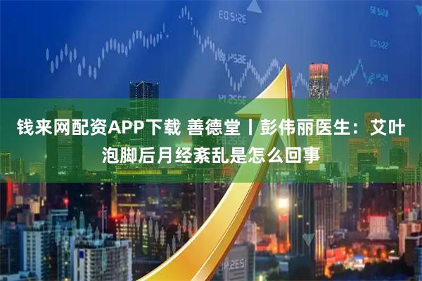 钱来网配资APP下载 善德堂丨彭伟丽医生：艾叶泡脚后月经紊乱是怎么回事