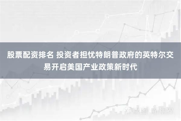 股票配资排名 投资者担忧特朗普政府的英特尔交易开启美国产业政策新时代