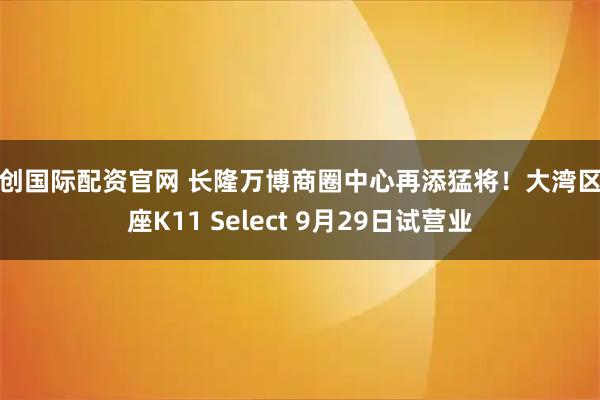 鑫创国际配资官网 长隆万博商圈中心再添猛将！大湾区首座K11 Select 9月29日试营业