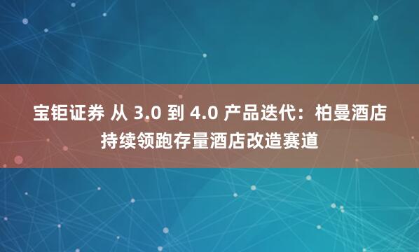 宝钜证券 从 3.0 到 4.0 产品迭代：柏曼酒店持续领跑存量酒店改造赛道