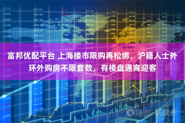 富邦优配平台 上海楼市限购再松绑，沪籍人士外环外购房不限套数，有楼盘通宵迎客