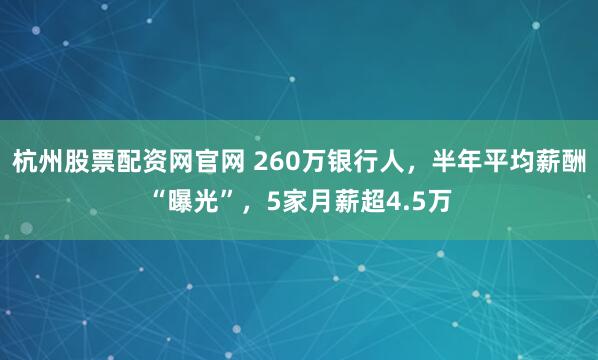 杭州股票配资网官网 260万银行人，半年平均薪酬“曝光”，5家月薪超4.5万