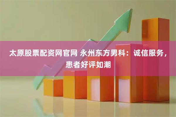 太原股票配资网官网 永州东方男科：诚信服务，患者好评如潮