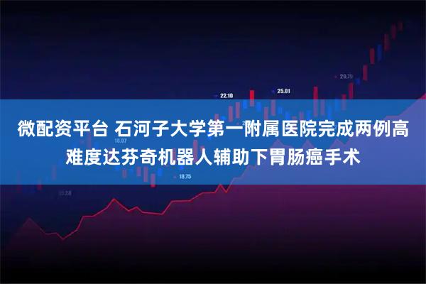 微配资平台 石河子大学第一附属医院完成两例高难度达芬奇机器人辅助下胃肠癌手术