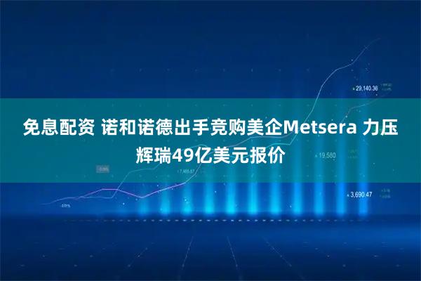 免息配资 诺和诺德出手竞购美企Metsera 力压辉瑞49亿美元报价