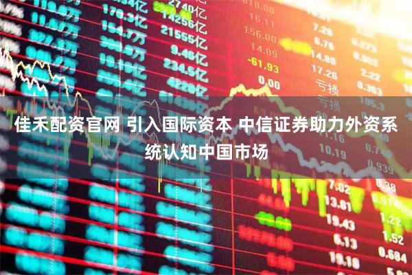 佳禾配资官网 引入国际资本 中信证券助力外资系统认知中国市场