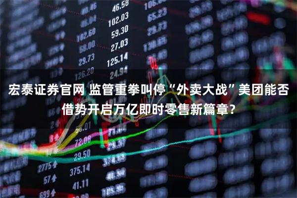 宏泰证券官网 监管重拳叫停“外卖大战”美团能否借势开启万亿即时零售新篇章？
