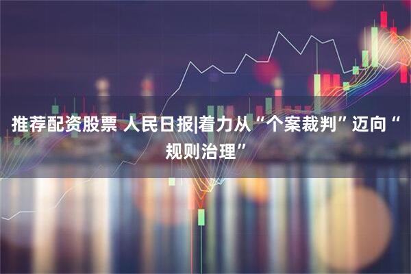 推荐配资股票 人民日报|着力从“个案裁判”迈向“规则治理”