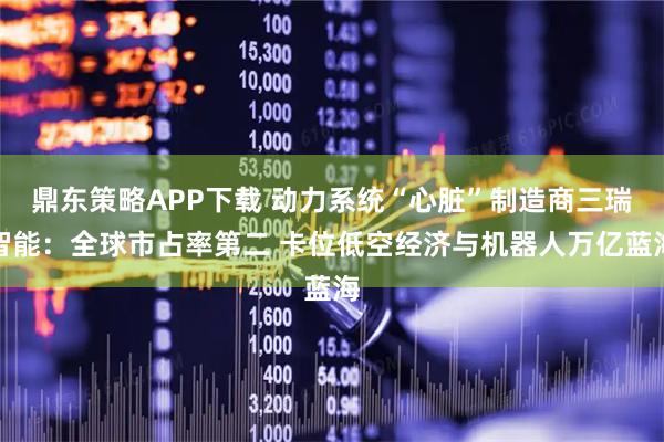 鼎东策略APP下载 动力系统“心脏”制造商三瑞智能：全球市占率第二 卡位低空经济与机器人万亿蓝海