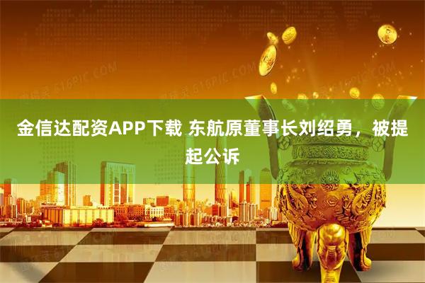 金信达配资APP下载 东航原董事长刘绍勇，被提起公诉
